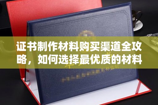 辰溪证书制作材料购买渠道全攻略，如何选择最优质的材料